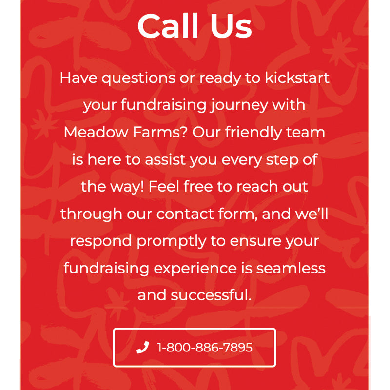 Have questions or are ready to kickstart your fundraising journey with Meadow Farms? Our friendly team is here to assist. Reach out through our contact form or call 1-800-886-7895.